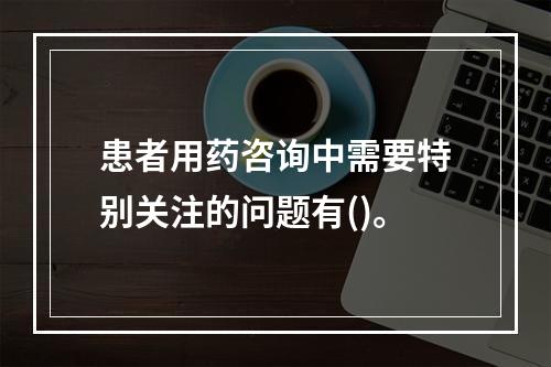 患者用药咨询中需要特别关注的问题有()。