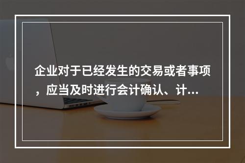 企业对于已经发生的交易或者事项，应当及时进行会计确认、计量和