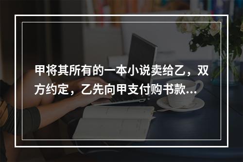 甲将其所有的一本小说卖给乙，双方约定，乙先向甲支付购书款，甲