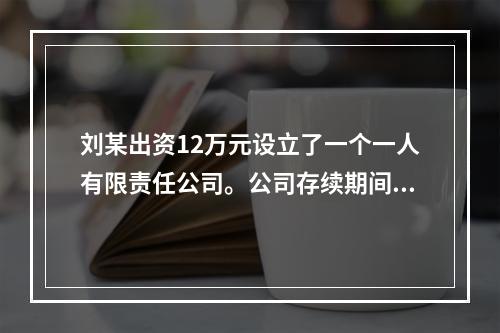 刘某出资12万元设立了一个一人有限责任公司。公司存续期间，刘