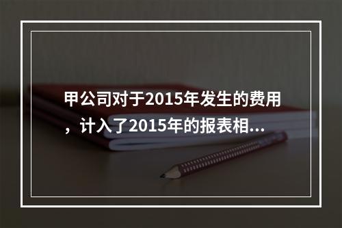 甲公司对于2015年发生的费用，计入了2015年的报表相关项