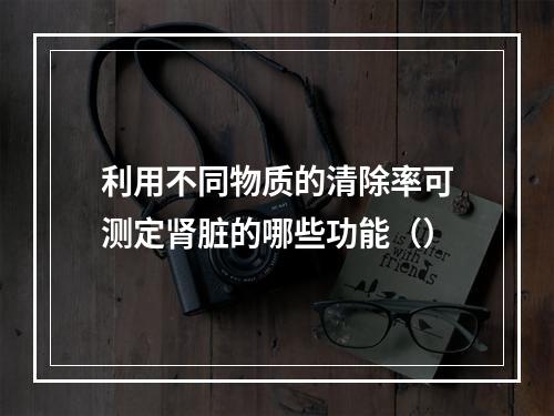 利用不同物质的清除率可测定肾脏的哪些功能（）