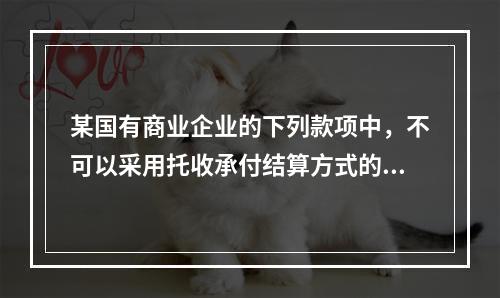 某国有商业企业的下列款项中，不可以采用托收承付结算方式的是（