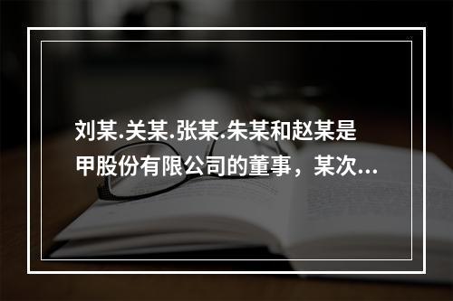 刘某.关某.张某.朱某和赵某是甲股份有限公司的董事，某次召开