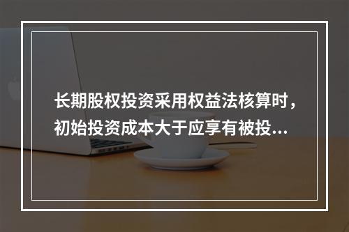 长期股权投资采用权益法核算时，初始投资成本大于应享有被投资单