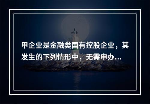 甲企业是金融类国有控股企业，其发生的下列情形中，无需申办产权