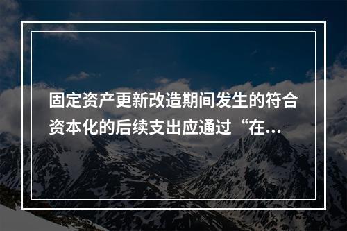 固定资产更新改造期间发生的符合资本化的后续支出应通过“在建工