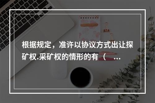 根据规定，准许以协议方式出让探矿权.采矿权的情形的有（　）。