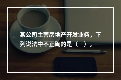 某公司主营房地产开发业务，下列说法中不正确的是（　）。