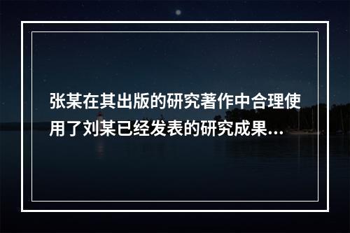 张某在其出版的研究著作中合理使用了刘某已经发表的研究成果，张