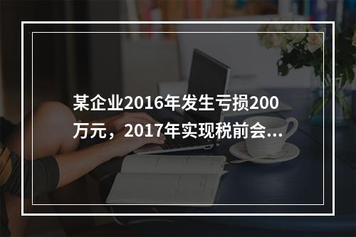 某企业2016年发生亏损200万元，2017年实现税前会计利