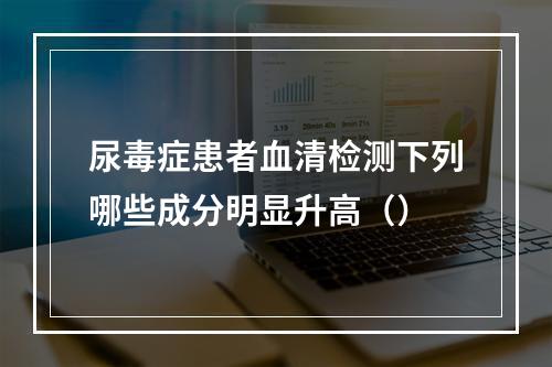 尿毒症患者血清检测下列哪些成分明显升高（）