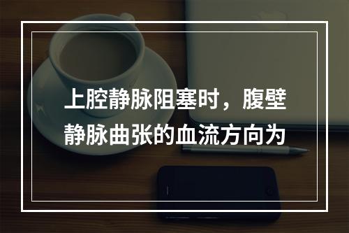 上腔静脉阻塞时，腹壁静脉曲张的血流方向为