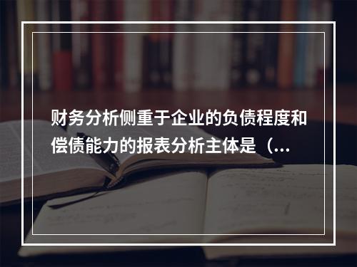 财务分析侧重于企业的负债程度和偿债能力的报表分析主体是（　）