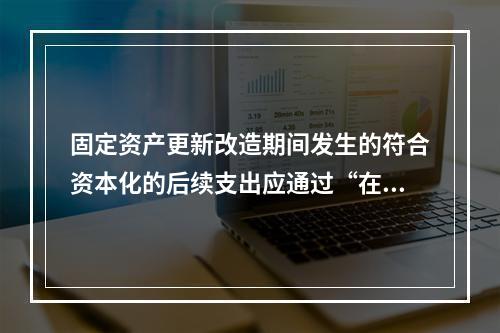 固定资产更新改造期间发生的符合资本化的后续支出应通过“在建工