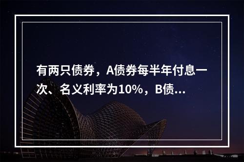 有两只债券，A债券每半年付息一次、名义利率为10%，B债券每