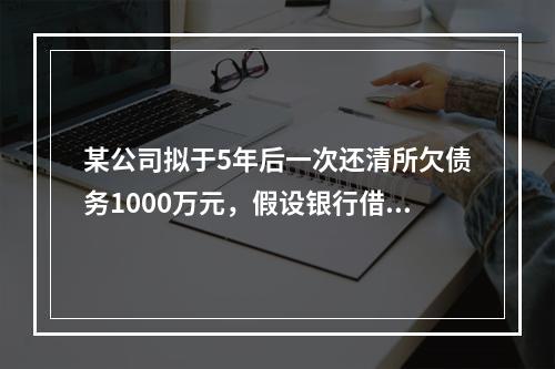 某公司拟于5年后一次还清所欠债务1000万元，假设银行借款利