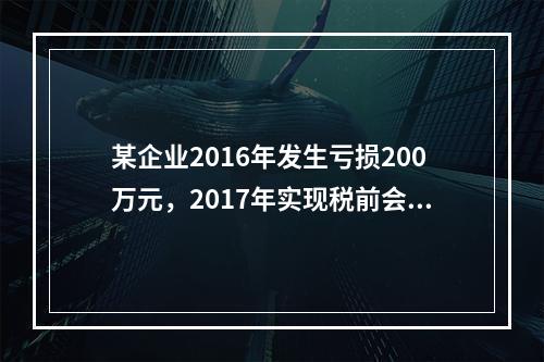 某企业2016年发生亏损200万元，2017年实现税前会计利