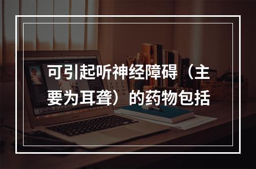 可引起听神经障碍（主要为耳聋）的药物包括