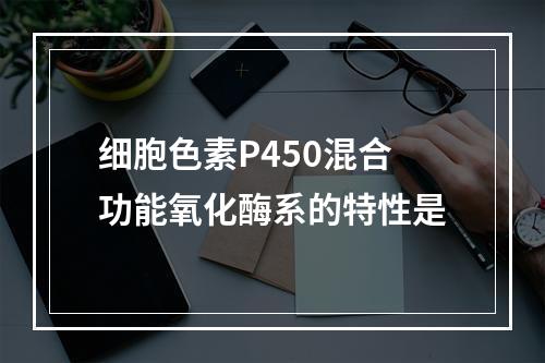 细胞色素P450混合功能氧化酶系的特性是