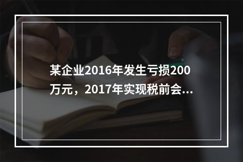 某企业2016年发生亏损200万元，2017年实现税前会计利