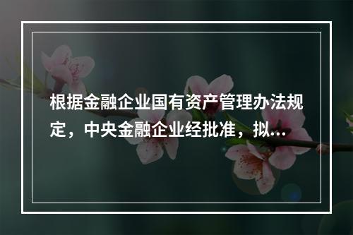 根据金融企业国有资产管理办法规定，中央金融企业经批准，拟在境