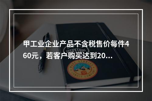 甲工业企业产品不含税售价每件460元，若客户购买达到200件