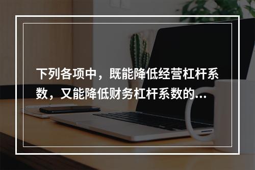 下列各项中，既能降低经营杠杆系数，又能降低财务杠杆系数的方式