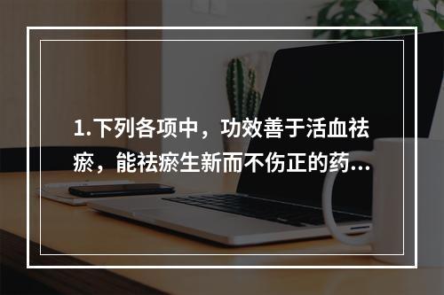 1.下列各项中，功效善于活血祛瘀，能祛瘀生新而不伤正的药物是