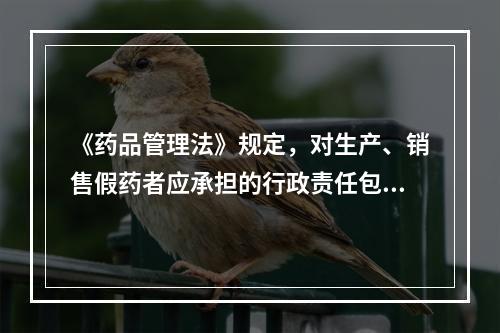 《药品管理法》规定，对生产、销售假药者应承担的行政责任包括