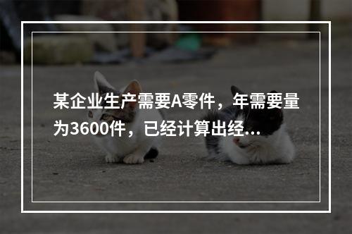 某企业生产需要A零件，年需要量为3600件，已经计算出经济订