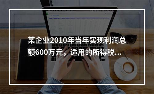 某企业2010年当年实现利润总额600万元，适用的所得税税率