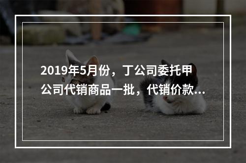 2019年5月份，丁公司委托甲公司代销商品一批，代销价款为3