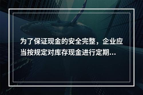 为了保证现金的安全完整，企业应当按规定对库存现金进行定期和不