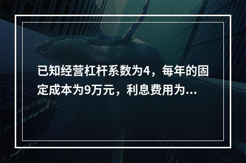 已知经营杠杆系数为4，每年的固定成本为9万元，利息费用为1万