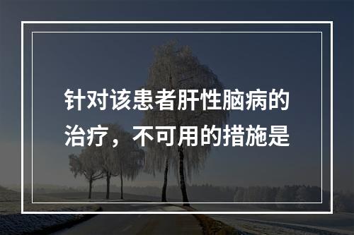 针对该患者肝性脑病的治疗，不可用的措施是