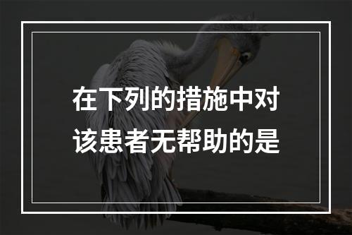 在下列的措施中对该患者无帮助的是