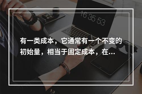 有一类成本，它通常有一个不变的初始量，相当于固定成本，在这个