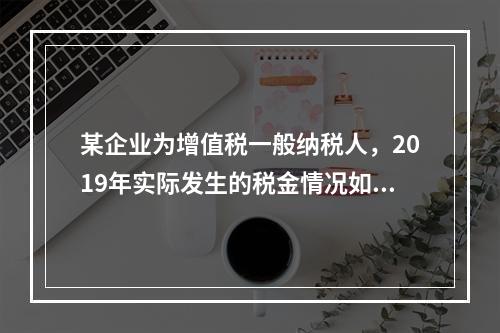 某企业为增值税一般纳税人，2019年实际发生的税金情况如下：