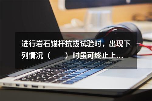 进行岩石锚杆抗拔试验时，出现下列情况（　　）时虽可终止上拔