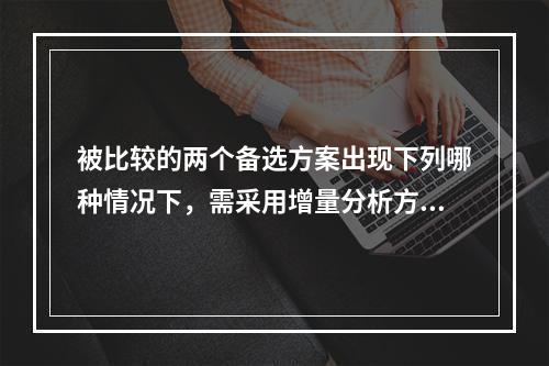 被比较的两个备选方案出现下列哪种情况下，需采用增量分析方法进