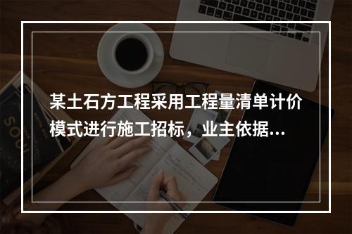 某土石方工程采用工程量清单计价模式进行施工招标，业主依据《建