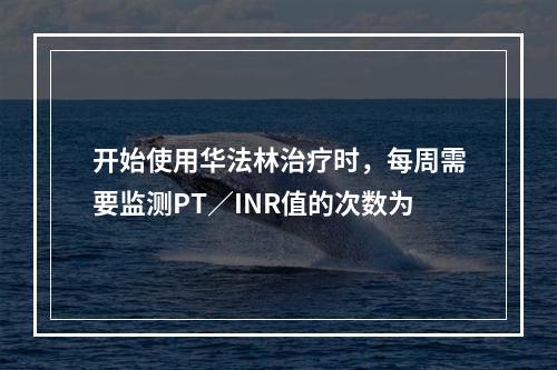 开始使用华法林治疗时，每周需要监测PT／INR值的次数为