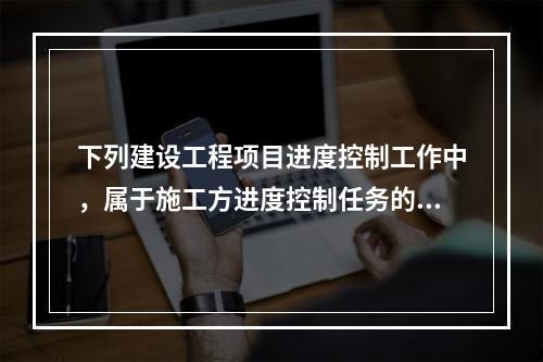 下列建设工程项目进度控制工作中，属于施工方进度控制任务的是（