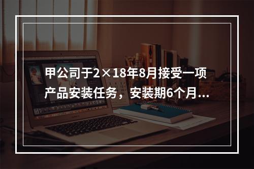 甲公司于2×18年8月接受一项产品安装任务，安装期6个月，合