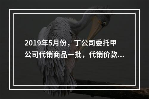 2019年5月份，丁公司委托甲公司代销商品一批，代销价款为3