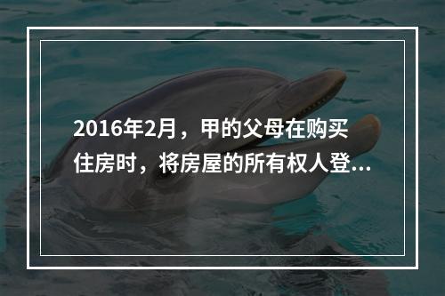 2016年2月，甲的父母在购买住房时，将房屋的所有权人登记为