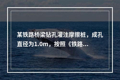 某铁路桥梁钻孔灌注摩擦桩，成孔直径为1.0m，按照《铁路桥涵