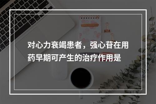 对心力衰竭患者，强心苷在用药早期可产生的治疗作用是