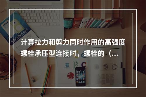 计算拉力和剪力同时作用的高强度螺栓承压型连接时，螺栓的（　